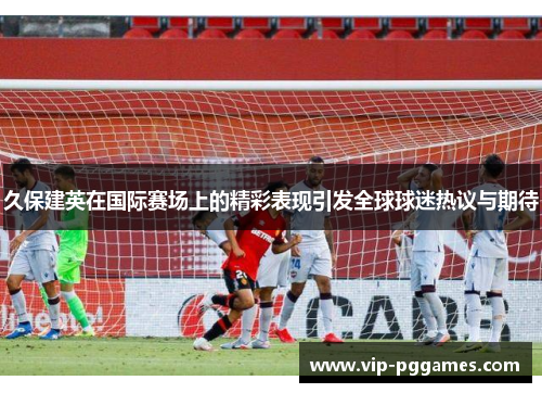 久保建英在国际赛场上的精彩表现引发全球球迷热议与期待